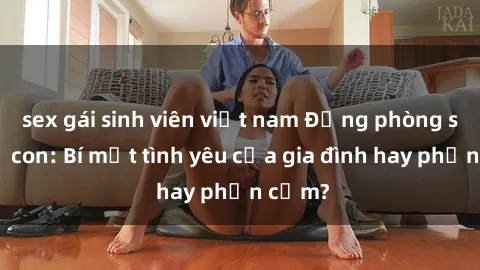 sex gái sinh viên việt nam Động phòng sex mẹ con: Bí mật tình yêu của gia đình hay phản cảm?