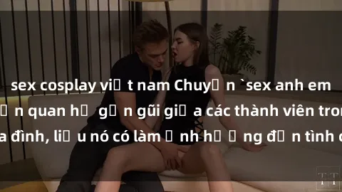 sex cosplay việt nam Chuyện `sex anh em ruột` - Đề cập đến quan hệ gần gũi giữa các thành viên trong gia đình, liệu nó có làm ảnh hưởng đến tình cảm gia đình hay không?