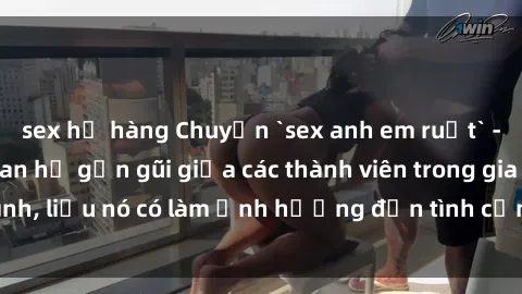 sex họ hàng Chuyện `sex anh em ruột` - Đề cập đến quan hệ gần gũi giữa các thành viên trong gia đình, liệu nó có làm ảnh hưởng đến tình cảm gia đình hay không?