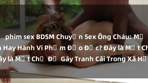 phim sex BDSM Chuyện Sex Ông Cháu: Mối Quan Hệ Gia Đình Hay Hành Vi Phạm Đạo Đức? Đây là Một Chủ Đề Gây Tranh Cãi Trong Xã Hội Hiện Nay.