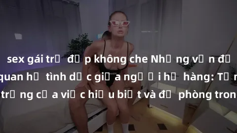 sex gái trẻ đẹp không che Những vấn đề đáng quan tâm về quan hệ tình dục giữa người họ hàng: Tầm quan trọng của việc hiểu biết và đề phòng trong việc tiếp xúc trong gia đình.