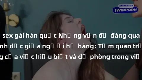 sex gái hàn quốc Những vấn đề đáng quan tâm về quan hệ tình dục giữa người họ hàng: Tầm quan trọng của việc hiểu biết và đề phòng trong việc tiếp xúc trong gia đình.