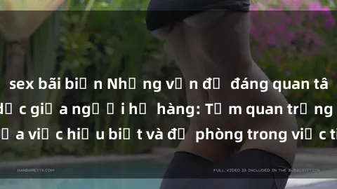 sex bãi biển Những vấn đề đáng quan tâm về quan hệ tình dục giữa người họ hàng: Tầm quan trọng của việc hiểu biết và đề phòng trong việc tiếp xúc trong gia đình.