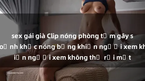 sex gái già Clip nóng phòng tắm gây sốt: Cận cảnh khoảnh khắc nóng bỏng khiến người xem không thể rời mắt