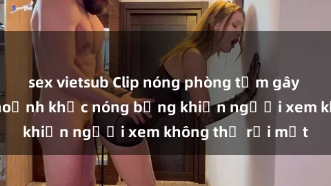 sex vietsub Clip nóng phòng tắm gây sốt: Cận cảnh khoảnh khắc nóng bỏng khiến người xem không thể rời mắt