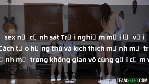 sex nữ cảnh sát Trải nghiệm mới lạ với sex phòng tắm - Cách tạo hứng thú và kích thích mạnh mẽ trong không gian vô cùng gợi cảm và lãng mạn