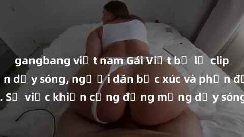 gangbang việt nam Gái Việt bị lộ clip sex khiến dư luận dậy sóng, người dân bức xúc và phản đối gay gắt. Sự việc khiến cộng đồng mạng dậy sóng và yêu cầu xử lý nghiêm ngặt.
