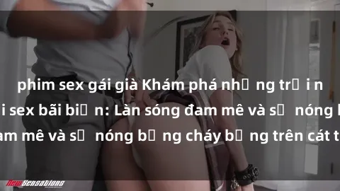 phim sex gái già Khám phá những trải nghiệm độc đáo tại sex bãi biển: Làn sóng đam mê và sự nóng bỏng cháy bỏng trên cát trắng