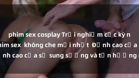 phim sex cosplay Trải nghiệm cực kỳ nóng bỏng trong phim sex  không che mới nhất  Đỉnh cao của sự sung sướng và tận hưởng chân thật