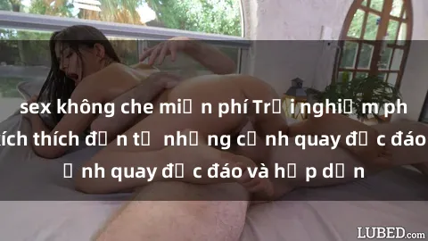sex không che miễn phí Trải nghiệm phim sex : Sự kích thích đến từ những cảnh quay độc đáo và hấp dẫn