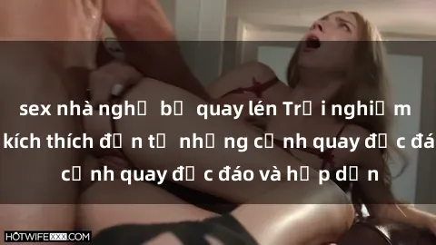sex nhà nghỉ bị quay lén Trải nghiệm phim sex : Sự kích thích đến từ những cảnh quay độc đáo và hấp dẫn