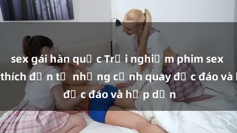 sex gái hàn quốc Trải nghiệm phim sex : Sự kích thích đến từ những cảnh quay độc đáo và hấp dẫn