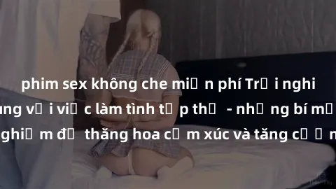 phim sex không che miễn phí Trải nghiệm hứng khởi cùng với việc làm tình tập thể - những bí mật và kinh nghiệm để thăng hoa cảm xúc và tăng cường sự gắn kết trong mối quan hệ