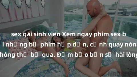 sex gái sinh viên Xem ngay phim sex bukkake hàng đầu với những bộ phim hấp dẫn, cảnh quay nóng bỏng không thể bỏ qua. Đảm bảo bạn sẽ hài lòng với trải nghiệm mới lạ này!