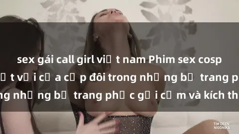 sex gái call girl việt nam Phim sex cosplay: Trải nghiệm tuyệt vời của cặp đôi trong những bộ trang phục gợi cảm và kích thích