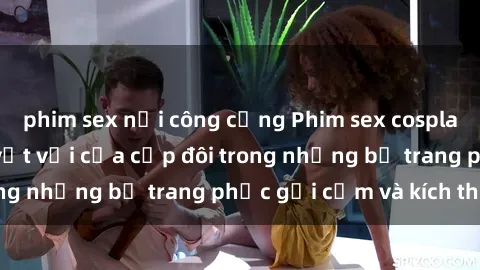 phim sex nơi công cộng Phim sex cosplay: Trải nghiệm tuyệt vời của cặp đôi trong những bộ trang phục gợi cảm và kích thích
