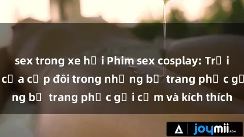 sex trong xe hơi Phim sex cosplay: Trải nghiệm tuyệt vời của cặp đôi trong những bộ trang phục gợi cảm và kích thích