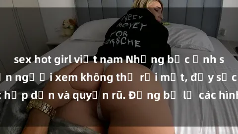 sex hot girl việt nam Những bức ảnh sexy tá gợi cảm khiến người xem không thể rời mắt, đầy sức hấp dẫn và quyến rũ. Đừng bỏ lỡ các hình ảnh nóng bỏng này!