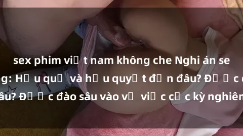 sex phim việt nam không che Nghi án sex nhân viên nhà hàng: Hậu quả và hậu quyết đến đâu? Được đào sâu vào vụ việc cực kỳ nghiêm trọng này.