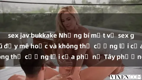 sex jav bukkake Những bí mật về sex gái Tây: Sự quyến rũ đầy mê hoặc và không thể cưỡng lại của phụ nữ Tây phương