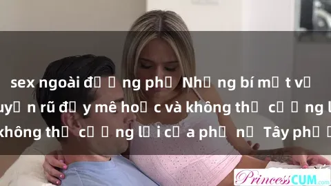 sex ngoài đường phố Những bí mật về sex gái Tây: Sự quyến rũ đầy mê hoặc và không thể cưỡng lại của phụ nữ Tây phương