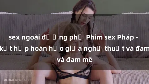 sex ngoài đường phố Phim sex Pháp - Sự kết hợp hoàn hảo giữa nghệ thuật và đam mê