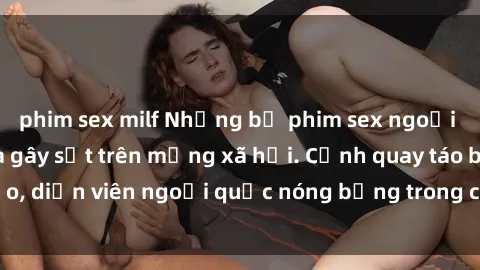 phim sex milf Những bộ phim sex ngoại quốc nổi tiếng và gây sốt trên mạng xã hội. Cảnh quay táo bạo, diễn viên ngoại quốc nóng bỏng trong các tác phẩm đỉnh cao.