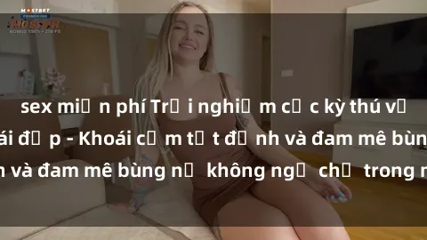 sex miễn phí Trải nghiệm cực kỳ thú vị khi làm tình với gái đẹp - Khoái cảm tột đỉnh và đam mê bùng nổ không ngờ chỉ trong một đêm!