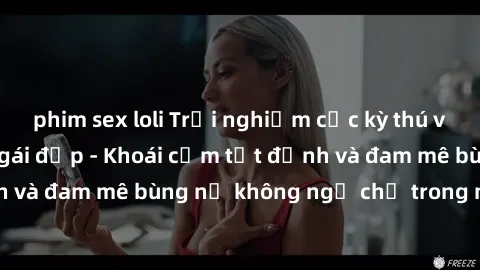 phim sex loli Trải nghiệm cực kỳ thú vị khi làm tình với gái đẹp - Khoái cảm tột đỉnh và đam mê bùng nổ không ngờ chỉ trong một đêm!