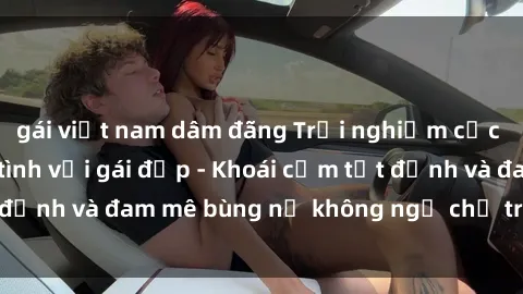 gái việt nam dâm đãng Trải nghiệm cực kỳ thú vị khi làm tình với gái đẹp - Khoái cảm tột đỉnh và đam mê bùng nổ không ngờ chỉ trong một đêm!