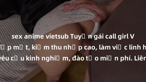 sex anime vietsub Tuyển gái call girl Việt Nam gợi cảm, đẹp mắt, kiếm thu nhập cao, làm việc linh hoạt, không yêu cầu kinh nghiệm, đào tạo miễn phí. Liên hệ ngay để biết thêm chi tiết!