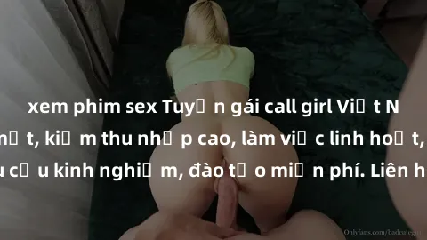xem phim sex Tuyển gái call girl Việt Nam gợi cảm, đẹp mắt, kiếm thu nhập cao, làm việc linh hoạt, không yêu cầu kinh nghiệm, đào tạo miễn phí. Liên hệ ngay để biết thêm chi tiết!