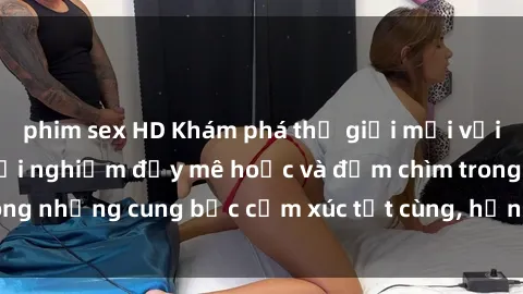 phim sex HD Khám phá thế giới mới với sex người lớn: trải nghiệm đầy mê hoặc và đắm chìm trong những cung bậc cảm xúc tột cùng, hứng khởi và cuốn hút.