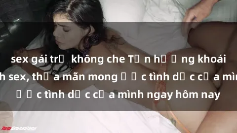 sex gái trẻ không che Tận hưởng khoái cảm với gái xinh sex, thỏa mãn mong ước tình dục của mình ngay hôm nay