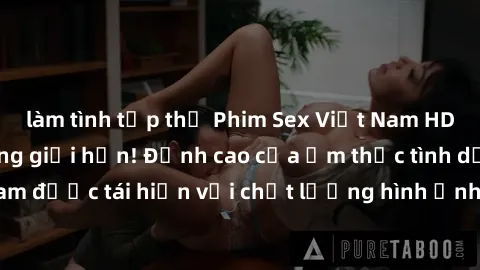 làm tình tập thể Phim Sex Việt Nam HD - Xem ngay và không giới hạn! Đỉnh cao của ẩm thực tình dục Việt Nam được tái hiện với chất lượng hình ảnh sắc nét. Hãy thưởng thức ngay!
