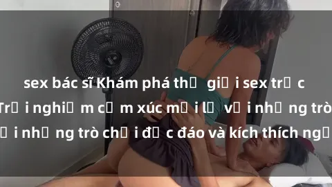 sex bác sĩ Khám phá thế giới sex trực tuyến: Hơn tuổi? Trải nghiệm cảm xúc mới lạ với những trò chơi độc đáo và kích thích người lớn