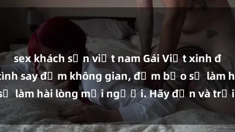 sex khách sạn việt nam Gái Việt xinh đẹp, nồng nàn làm tình say đắm không gian, đảm bảo sẽ làm hài lòng mọi người. Hãy đến và trải nghiệm ngay!