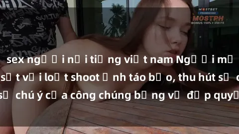 sex người nổi tiếng việt nam Người mẫu Việt Nam gây sốt với loạt shoot ảnh táo bạo, thu hút sự chú ý của công chúng bằng vẻ đẹp quyến rũ và gợi cảm.