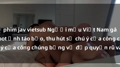 phim jav vietsub Người mẫu Việt Nam gây sốt với loạt shoot ảnh táo bạo, thu hút sự chú ý của công chúng bằng vẻ đẹp quyến rũ và gợi cảm.