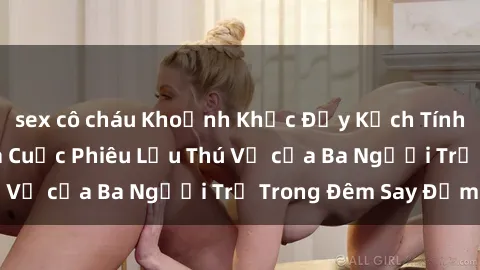 sex cô cháu Khoảnh Khắc Đầy Kịch Tính: Sex  Việt Nam và Cuộc Phiêu Lưu Thú Vị của Ba Người Trẻ Trong Đêm Say Đắm