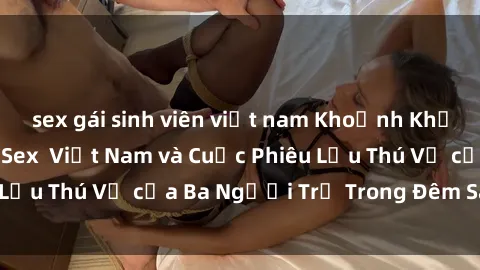 sex gái sinh viên việt nam Khoảnh Khắc Đầy Kịch Tính: Sex  Việt Nam và Cuộc Phiêu Lưu Thú Vị của Ba Người Trẻ Trong Đêm Say Đắm