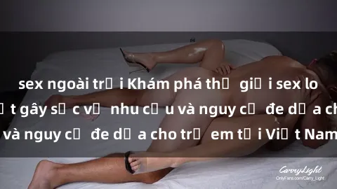 sex ngoài trời Khám phá thế giới sex loli Việt Nam: Sự thật gây sốc về nhu cầu và nguy cơ đe dọa cho trẻ em tại Việt Nam