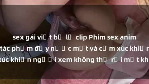 sex gái việt bị lộ clip Phim sex anime đỉnh cao: Những tác phẩm đầy nước mắt và cảm xúc khiến người xem không thể rời mắt khỏi màn hình