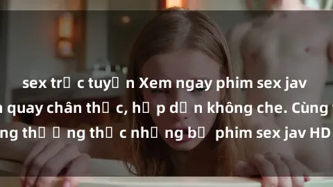 sex trực tuyến Xem ngay phim sex jav HD với những cảnh quay chân thực, hấp dẫn không che. Cùng thưởng thức những bộ phim sex jav HD hot nhất hiện nay!