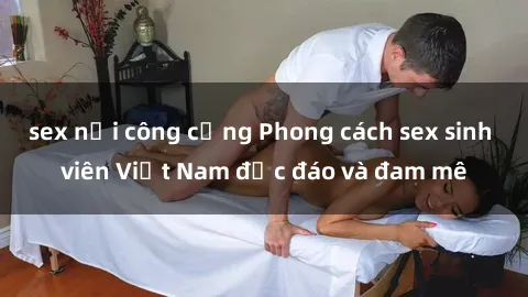 sex nơi công cộng Phong cách sex sinh viên Việt Nam độc đáo và đam mê