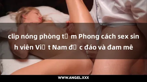 clip nóng phòng tắm Phong cách sex sinh viên Việt Nam độc đáo và đam mê